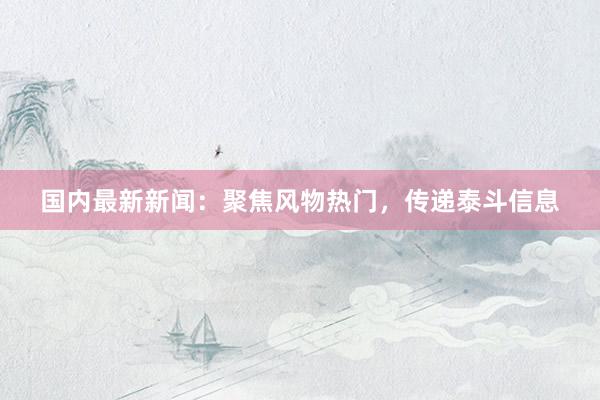 国内最新新闻：聚焦风物热门，传递泰斗信息