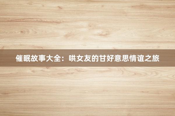 催眠故事大全：哄女友的甘好意思情谊之旅